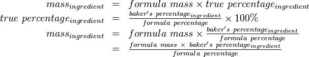 
\begin{array}{rcl}
mass_{ingredient} & = & formula\ mass \times true\ percentage_{ingredient} \\
true\ percentage_{ingredient} & = & \frac{baker's\ percentage_{ingredient}}{formula\ percentage} \times 100\% \\
mass_{ingredient} & = & formula\ mass \times \frac{baker's\ percentage_{ingredient}}{formula\ percentage} \\
& = & \frac{formula\ mass \ \times\ baker's\ percentage_{ingredient}}{formula\ percentage}
\end{array}
