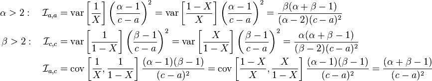 \begin{align}
\alpha > 2: \quad \mathcal{I}_{a,a} &=\operatorname{var} \left [\frac{1}{X} \right] \left (\frac{\alpha-1}{c-a} \right )^2 =\operatorname{var} \left [\frac{1-X}{X} \right ] \left (\frac{\alpha-1}{c-a} \right)^2 = \frac{\beta(\alpha+\beta-1)}{(\alpha-2)(c-a)^2} \\ 
\beta > 2: \quad \mathcal{I}_{c, c} &= \operatorname{var} \left [\frac{1}{1-X} \right ] \left (\frac{\beta-1}{c-a} \right )^2 = \operatorname{var} \left [\frac{X}{1-X} \right ] \left (\frac{\beta-1}{c-a} \right )^2  =\frac{\alpha(\alpha+\beta-1)}{(\beta-2)(c-a)^2}  \\
\mathcal{I}_{a, c} &=\operatorname{cov} \left [\frac{1}{X},\frac{1}{1-X} \right ]\frac{(\alpha-1)(\beta-1)}{(c-a)^2}  = \operatorname{cov} \left [\frac{1-X}{X},\frac{X}{1-X} \right ] \frac{(\alpha-1)(\beta-1)}{(c-a)^2} =\frac{(\alpha+\beta-1)}{(c-a)^2} 
\end{align}