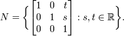  N = \bigg\{\begin{bmatrix} 1 & 0 & t \\0 & 1 & s \\ 0 & 0 & 1\end{bmatrix}: s,t \in \mathbb{R} \bigg\}. 