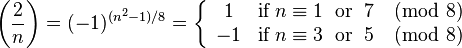 
{\left(\frac{2}{n}\right) 
= (-1)^{(n^2-1)/8} 
= \left\{\begin{array}{cl} 1 & \text{if}\;n \equiv 1\;\text{ or }\;7 \pmod 8\\ -1 &\text{if}\;n \equiv 3\;\text{ or }\;5\pmod 8\end{array}\right.}
