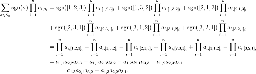 \begin{align}

\sum_{\sigma \in S_n} \sgn(\sigma) \prod_{i=1}^n a_{i,\sigma_i}

&=\sgn([1,2,3]) \prod_{i=1}^n a_{i,[1,2,3]_i} + \sgn([1,3,2]) \prod_{i=1}^n a_{i,[1,3,2]_i} + \sgn([2,1,3]) \prod_{i=1}^n a_{i,[2,1,3]_i} \\ &+ \sgn([2,3,1]) \prod_{i=1}^n a_{i,[2,3,1]_i} + \sgn([3,1,2]) \prod_{i=1}^n a_{i,[3,1,2]_i} + \sgn([3,2,1]) \prod_{i=1}^n a_{i,[3,2,1]_i}

\\

&=\prod_{i=1}^n a_{i,[1,2,3]_i} - \prod_{i=1}^n a_{i,[1,3,2]_i} - \prod_{i=1}^n a_{i,[2,1,3]_i} + \prod_{i=1}^n a_{i,[2,3,1]_i} + \prod_{i=1}^n a_{i,[3,1,2]_i} - \prod_{i=1}^n a_{i,[3,2,1]_i}

\\

&=a_{1,1}a_{2,2}a_{3,3}-a_{1,1}a_{2,3}a_{3,2}-a_{1,2}a_{2,1}a_{3,3}+a_{1,2}a_{2,3}a_{3,1} \\
& \qquad +a_{1,3}a_{2,1}a_{3,2}-a_{1,3}a_{2,2}a_{3,1}.

\end{align}