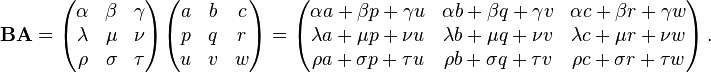 \mathbf{BA} = \begin{pmatrix}
\alpha & \beta & \gamma \\
\lambda & \mu & \nu \\
\rho & \sigma & \tau \\
\end{pmatrix} \begin{pmatrix}
a & b & c \\
p & q & r \\
u & v & w
\end{pmatrix} =\begin{pmatrix}
\alpha a + \beta p + \gamma u & \alpha b + \beta q + \gamma v & \alpha c + \beta r + \gamma w \\
\lambda a + \mu p + \nu u & \lambda b + \mu q + \nu v & \lambda c + \mu r + \nu w \\
\rho a + \sigma p + \tau u & \rho b + \sigma q + \tau v & \rho c + \sigma r + \tau w
\end{pmatrix}\,.
