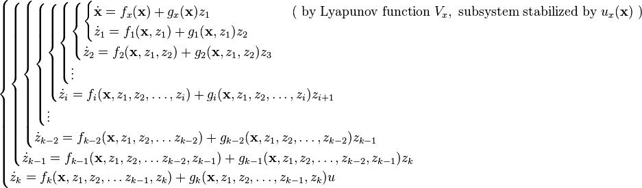 \begin{cases}
\begin{cases}
\begin{cases}
\begin{cases}
\begin{cases}
\begin{cases}
\begin{cases}
\begin{cases}
\dot{\mathbf{x}} = f_x(\mathbf{x}) + g_x(\mathbf{x}) z_1 &\qquad \text{ ( by Lyapunov function } V_x, \text{ subsystem stabilized by } u_x(\textbf{x}) \text{ )}\\
\dot{z}_1 = f_1( \mathbf{x}, z_1 ) + g_1( \mathbf{x}, z_1 ) z_2
\end{cases}\\
\dot{z}_2 = f_2( \mathbf{x}, z_1, z_2 ) + g_2( \mathbf{x}, z_1, z_2 ) z_3
\end{cases}\\
\vdots\\
\end{cases}\\
\dot{z}_i = f_i( \mathbf{x}, z_1, z_2, \ldots, z_i ) + g_i( \mathbf{x}, z_1, z_2, \ldots, z_i ) z_{i+1}
\end{cases}\\
\vdots
\end{cases}\\
\dot{z}_{k-2} = f_{k-2}( \mathbf{x}, z_1, z_2, \ldots z_{k-2} ) + g_{k-2}( \mathbf{x}, z_1, z_2, \ldots, z_{k-2} ) z_{k-1}
\end{cases}\\
\dot{z}_{k-1} = f_{k-1}( \mathbf{x}, z_1, z_2, \ldots z_{k-2}, z_{k-1} ) + g_{k-1}( \mathbf{x}, z_1, z_2, \ldots, z_{k-2}, z_{k-1} ) z_k
\end{cases}\\
\dot{z}_k = f_k( \mathbf{x}, z_1, z_2, \ldots z_{k-1}, z_k ) + g_k( \mathbf{x}, z_1, z_2, \ldots, z_{k-1}, z_k ) u
\end{cases}