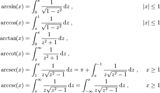 \begin{align}
\arcsin(x) &{}= \int_0^x \frac{1}{\sqrt{1 - z^2}} \, \mathrm{d}z \; , & |x| &{} \leq 1\\
\arccos(x) &{}= \int_x^1 \frac{1}{\sqrt{1 - z^2}} \, \mathrm{d}z \; , & |x| &{} \leq 1\\
\arctan(x) &{}= \int_0^x \frac{1}{z^2 + 1} \, \mathrm{d}z \; ,\\
\arccot(x) &{}= \int_x^\infty \frac{1}{z^2 + 1} \, \mathrm{d}z \; ,\\
\arcsec(x) &{}= \int_1^x \frac{1}{z \sqrt{z^2 - 1}} \, \mathrm{d}z = \mathrm{\pi} + \int_x^{-1} \frac{1}{z \sqrt{z^2 - 1}} \, \mathrm{d}z\; , & x &{} \geq 1\\
\arccsc(x) &{}= \int_x^\infty \frac{1}{z \sqrt{z^2 - 1}} \, \mathrm{d}z = \int_{-\infty}^x \frac{1}{z \sqrt{z^2 - 1}} \, \mathrm{d}z \; , & x &{} \geq 1\\
\end{align}