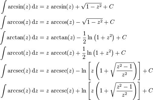 \begin{align}
\int \arcsin(z) \, \mathrm{d}z &{}= z \, \arcsin(z) + \sqrt{1 - z^2} + C\\
\int \arccos(z) \, \mathrm{d}z &{}= z \, \arccos(z) - \sqrt{1 - z^2} + C\\
\int \arctan(z) \, \mathrm{d}z &{}= z \, \arctan(z) - \frac{1}{2} \ln \left( 1 + z^2 \right) + C\\
\int \arccot(z) \, \mathrm{d}z &{}= z \, \arccot(z) + \frac{1}{2} \ln \left( 1 + z^2 \right) + C\\
\int \arcsec(z) \, \mathrm{d}z &{}= z \, \arcsec(z) - \ln \left[ z \left( 1 + \sqrt{ \frac{z^2-1}{z^2} } \right) \right] + C\\
\int \arccsc(z) \, \mathrm{d}z &{}= z \, \arccsc(z) + \ln \left[ z \left( 1 + \sqrt{ \frac{z^2-1}{z^2} } \right) \right] + C
\end{align}