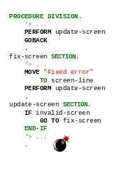 PROCEDURE DIVISION. PERFORM update-screen. GOBACK. fix-screen SECTION. MOVE "Error fixed" TO screen-line. PERFORM update-screen. update-screen SECTION. IF invalid-screen, GO TO fix-screen. END-IF.