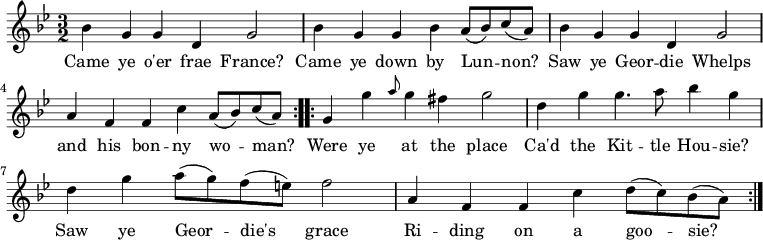 
\relative c'' { \time 3/2 \key bes \major 
bes g g d g2 | bes4 g g bes a8( bes) c8( a) | bes4 g g4 d g2 | a4 f f4 c' a8( bes) c8( a) \bar ":|:" 
g4 g' \grace { a8 } g4 fis g2 | d4 g g4. a8 bes4 g | d4 g a8( g) f8( e) f2 | a,4 f f c' d8( c) bes8( a) \bar ":|" } 
\addlyrics { Came ye o'er frae France? | Came ye down by Lun -- non? | Saw ye Geor -- die Whelps | and his bon -- ny wo -- man? | Were ye at the place | Ca'd the Kit -- tle Hou -- sie? | Saw ye Geor -- die's grace | Ri -- ding on a goo -- sie? }